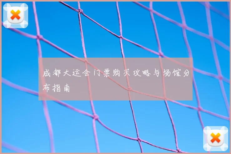 成都大运会门票购买攻略与场馆分布指南