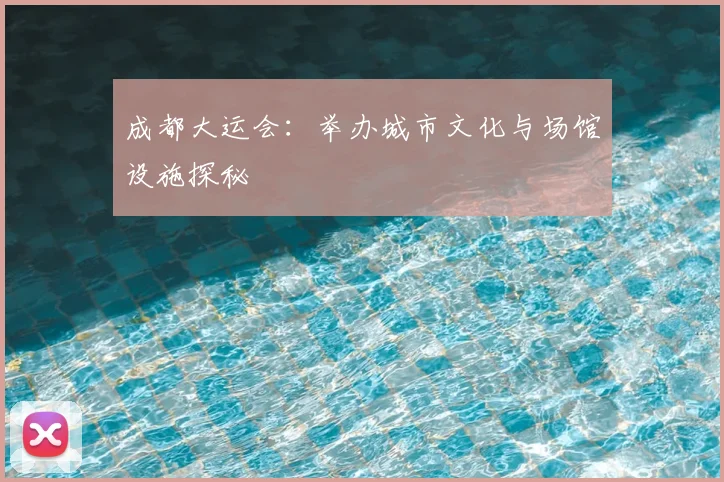 成都大运会：举办城市文化与场馆设施探秘