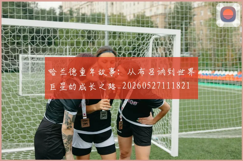 哈兰德童年故事：从布吕讷到世界巨星的成长之路_20260527111821
