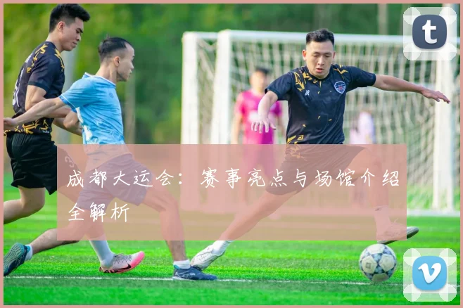 成都大运会：赛事亮点与场馆介绍全解析