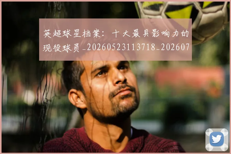 英超球星档案：十大最具影响力的现役球员_20260523113718_20260702174146