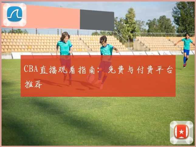 CBA直播观看指南：免费与付费平台推荐