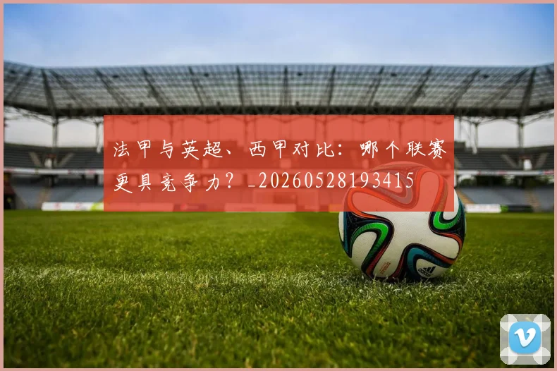 法甲与英超、西甲对比：哪个联赛更具竞争力？_20260528193415