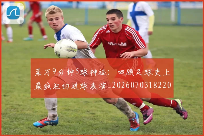 莱万9分钟5球神迹:回顾足球史上最疯狂的进球表演_20260703182205