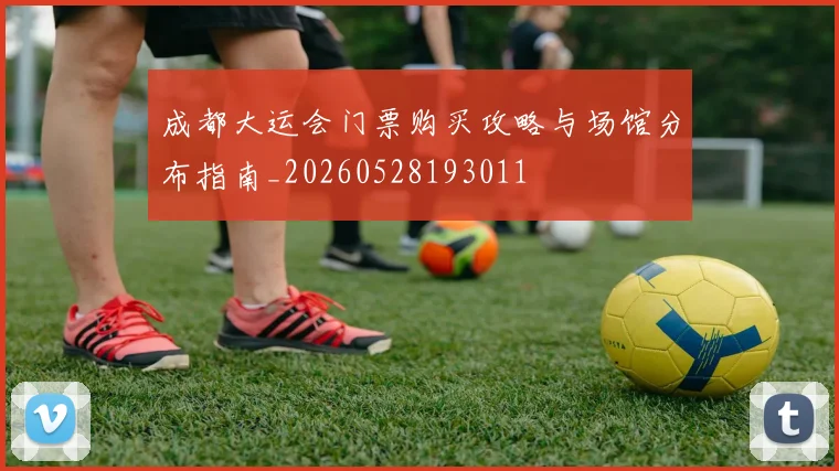 成都大运会门票购买攻略与场馆分布指南_20260528193011