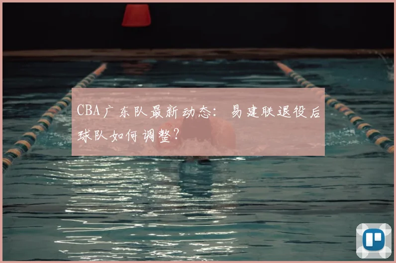 CBA广东队最新动态：易建联退役后球队如何调整？