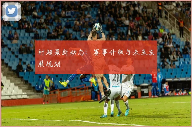 村超最新动态:赛事升级与未来发展规划