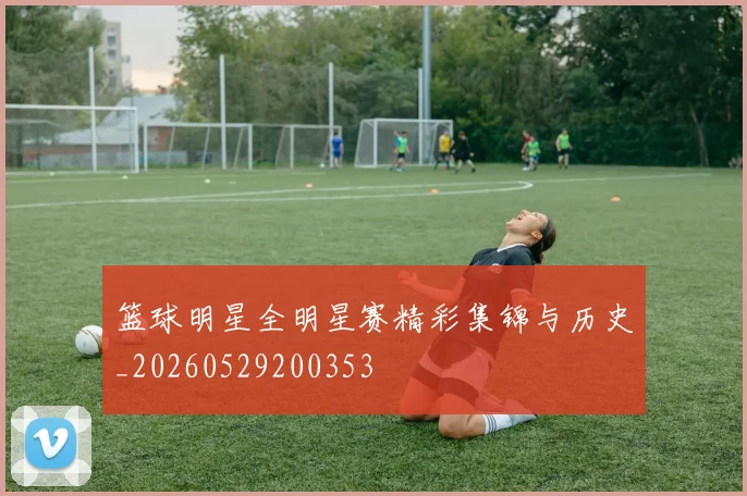 篮球明星全明星赛精彩集锦与历史_20260529200353