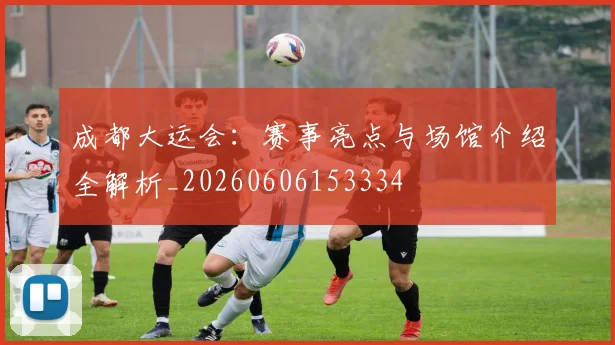 成都大运会：赛事亮点与场馆介绍全解析_20260606153334