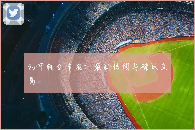 西甲转会市场：最新传闻与确认交易