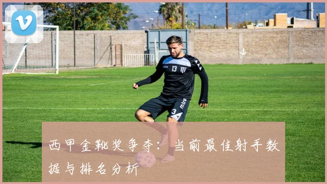 西甲金靴奖争夺：当前最佳射手数据与排名分析