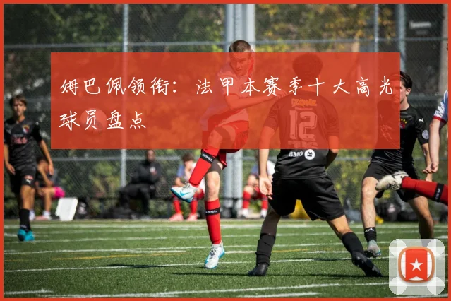 姆巴佩领衔：法甲本赛季十大高光球员盘点