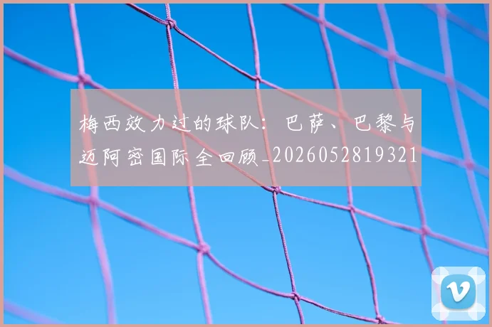 梅西效力过的球队：巴萨、巴黎与迈阿密国际全回顾_20260528193213