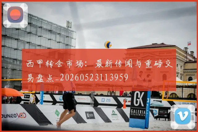 西甲转会市场：最新传闻与重磅交易盘点_20260523113959