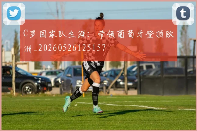C罗国家队生涯:带领葡萄牙登顶欧洲_20260526125157