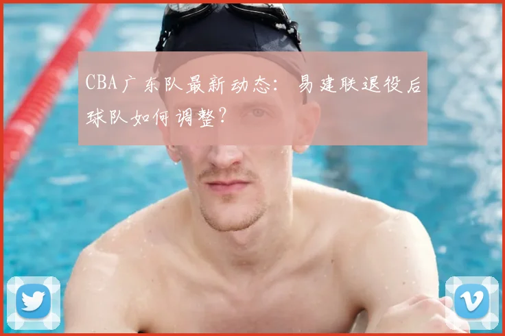 CBA广东队最新动态:易建联退役后球队如何调整?
