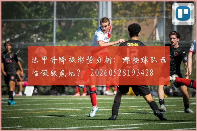 法甲升降级形势分析：哪些球队面临保级危机？_20260528193428